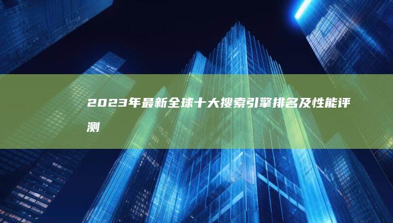 2023年最新全球十大搜索引擎排名及性能评测